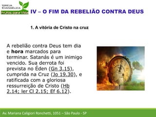 A rebelião contra Deus tem dia
e hora marcados para
terminar. Satanás é um inimigo
vencido. Sua derrota foi
prevista no Éden (Gn 3.15),
cumprida na Cruz (Jo 19.30), e
ratificada com a gloriosa
ressurreição de Cristo (Hb
2.14; ler Cl 2.15; Ef 6.12).
Av. Mariana Caligiori Ronchetti, 1051 – São Paulo - SP
1. A vitória de Cristo na cruz
 