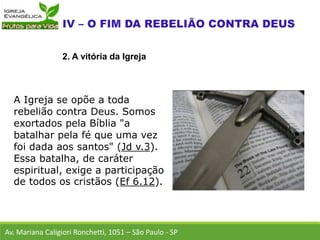 A Igreja se opõe a toda
rebelião contra Deus. Somos
exortados pela Bíblia "a
batalhar pela fé que uma vez
foi dada aos santos" (Jd v.3).
Essa batalha, de caráter
espiritual, exige a participação
de todos os cristãos (Ef 6.12).
Av. Mariana Caligiori Ronchetti, 1051 – São Paulo - SP
2. A vitória da Igreja
 