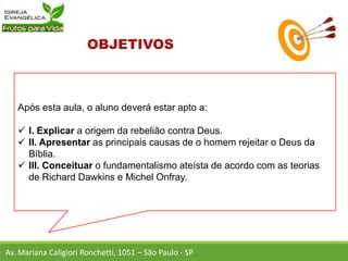 Após esta aula, o aluno deverá estar apto a:
 I. Explicar a origem da rebelião contra Deus.
 II. Apresentar as principais causas de o homem rejeitar o Deus da
Bíblia.
 III. Conceituar o fundamentalismo ateísta de acordo com as teorias
de Richard Dawkins e Michel Onfray.
Av. Mariana Caligiori Ronchetti, 1051 – São Paulo - SP
 