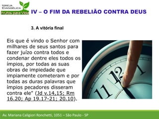 Eis que é vindo o Senhor com
milhares de seus santos para
fazer juízo contra todos e
condenar dentre eles todos os
ímpios, por todas as suas
obras de impiedade que
impiamente cometeram e por
todas as duras palavras que
ímpios pecadores disseram
contra ele" (Jd v.14,15; Rm
16.20; Ap 19.17-21; 20.10).
Av. Mariana Caligiori Ronchetti, 1051 – São Paulo - SP
3. A vitória final
 