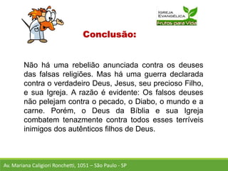 Conclusão:
Não há uma rebelião anunciada contra os deuses
das falsas religiões. Mas há uma guerra declarada
contra o verdadeiro Deus, Jesus, seu precioso Filho,
e sua Igreja. A razão é evidente: Os falsos deuses
não pelejam contra o pecado, o Diabo, o mundo e a
carne. Porém, o Deus da Bíblia e sua Igreja
combatem tenazmente contra todos esses terríveis
inimigos dos autênticos filhos de Deus.
Av. Mariana Caligiori Ronchetti, 1051 – São Paulo - SP
 