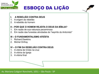 I. A REBELIÃO CONTRA DEUS
1. A origem da rebelião
2. A rebelião do homem
II – POR QUE O HOMEM REJEITA O DEUS DA BÍBLIA?
1. Em razão de sua natureza pecaminosa
2. Em razão das funestas atividades do "espírito do Anticristo"
III – O FUNDAMENTALISMO ATEÍSTA
1. Richard Dawkins
2. Michel Onfray
IV – O FIM DA REBELIÃO CONTRA DEUS
1. A vitória de Cristo na cruz
2. A vitória da Igreja
3. A vitória final
Av. Mariana Caligiori Ronchetti, 1051 – São Paulo - SP
 