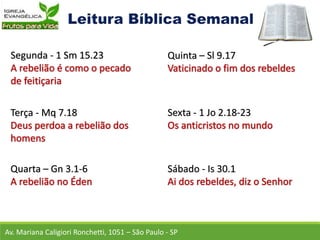 Av. Mariana Caligiori Ronchetti, 1051 – São Paulo - SP
Segunda - 1 Sm 15.23
Terça - Mq 7.18
Quarta – Gn 3.1-6
Quinta – Sl 9.17
Sexta - 1 Jo 2.18-23
Sábado - Is 30.1
 