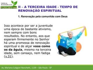 Isso acontece por ser a juventude
uma época de bastante ativismo,
nem sempre com bons
resultados. No entanto, aos que
esperam firmemente no Senhor
há uma promessa de renovação
espiritual e de alçar voos como
os da águia, mesmo na terceira
idade, sem cansaço, nem fadiga
(v.31).
Av. Mariana Caligiori Ronchetti, 1139 – São Paulo - SP
1. Renovação pela comunhão com Deus
 