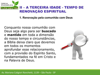 Conquanto nossa comunhão com
Deus seja algo para ser buscado
e mantido em toda a dimensão
do nosso tempo e circunstâncias,
a Bíblia deixa claro que devemos
em todos os momentos
aprofundar esse relacionamento,
com a provisão do Espírito Santo,
fundamentados na fé em Cristo e
na Palavra de Deus.
Av. Mariana Caligiori Ronchetti, 1139 – São Paulo - SP
1. Renovação pela comunhão com Deus
 