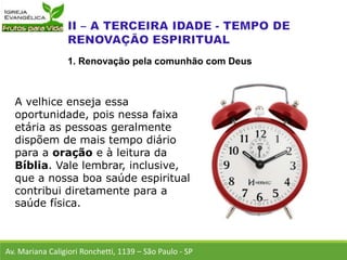A velhice enseja essa
oportunidade, pois nessa faixa
etária as pessoas geralmente
dispõem de mais tempo diário
para a oração e à leitura da
Bíblia. Vale lembrar, inclusive,
que a nossa boa saúde espiritual
contribui diretamente para a
saúde física.
Av. Mariana Caligiori Ronchetti, 1139 – São Paulo - SP
1. Renovação pela comunhão com Deus
 