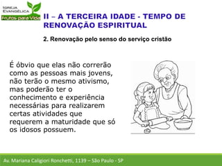 É óbvio que elas não correrão
como as pessoas mais jovens,
não terão o mesmo ativismo,
mas poderão ter o
conhecimento e experiência
necessárias para realizarem
certas atividades que
requerem a maturidade que só
os idosos possuem.
Av. Mariana Caligiori Ronchetti, 1139 – São Paulo - SP
2. Renovação pelo senso do serviço cristão
 