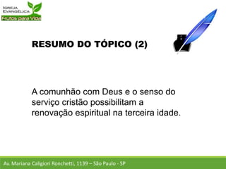 RESUMO DO TÓPICO (2)
A comunhão com Deus e o senso do
serviço cristão possibilitam a
renovação espiritual na terceira idade.
Av. Mariana Caligiori Ronchetti, 1139 – São Paulo - SP
 