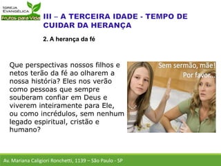Que perspectivas nossos filhos e
netos terão da fé ao olharem a
nossa história? Eles nos verão
como pessoas que sempre
souberam confiar em Deus e
viverem inteiramente para Ele,
ou como incrédulos, sem nenhum
legado espiritual, cristão e
humano?
Av. Mariana Caligiori Ronchetti, 1139 – São Paulo - SP
2. A herança da fé
 