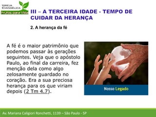 A fé é o maior patrimônio que
podemos passar às gerações
seguintes. Veja que o apóstolo
Paulo, ao final da carreira, fez
menção dela como algo
zelosamente guardado no
coração. Era a sua preciosa
herança para os que viriam
depois (2 Tm 4.7).
Av. Mariana Caligiori Ronchetti, 1139 – São Paulo - SP
2. A herança da fé
 