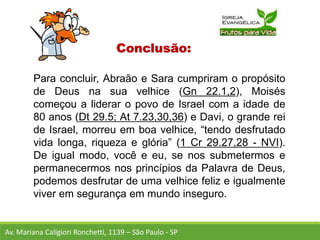 Conclusão:
Para concluir, Abraão e Sara cumpriram o propósito
de Deus na sua velhice (Gn 22.1,2), Moisés
começou a liderar o povo de Israel com a idade de
80 anos (Dt 29.5; At 7.23,30,36) e Davi, o grande rei
de Israel, morreu em boa velhice, “tendo desfrutado
vida longa, riqueza e glória” (1 Cr 29.27,28 - NVI).
De igual modo, você e eu, se nos submetermos e
permanecermos nos princípios da Palavra de Deus,
podemos desfrutar de uma velhice feliz e igualmente
viver em segurança em mundo inseguro.
Av. Mariana Caligiori Ronchetti, 1139 – São Paulo - SP
 