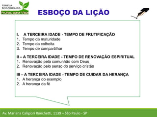 I. A TERCEIRA IDADE - TEMPO DE FRUTIFICAÇÃO
1. Tempo da maturidade
2. Tempo da colheita
3. Tempo de compartilhar
II – A TERCEIRA IDADE - TEMPO DE RENOVAÇÃO ESPIRITUAL
1. Renovação pela comunhão com Deus
2. Renovação pelo senso do serviço cristão
III – A TERCEIRA IDADE - TEMPO DE CUIDAR DA HERANÇA
1. A herança do exemplo
2. A herança da fé
Av. Mariana Caligiori Ronchetti, 1139 – São Paulo - SP
 