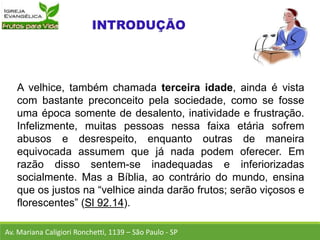 A velhice, também chamada terceira idade, ainda é vista
com bastante preconceito pela sociedade, como se fosse
uma época somente de desalento, inatividade e frustração.
Infelizmente, muitas pessoas nessa faixa etária sofrem
abusos e desrespeito, enquanto outras de maneira
equivocada assumem que já nada podem oferecer. Em
razão disso sentem-se inadequadas e inferiorizadas
socialmente. Mas a Bíblia, ao contrário do mundo, ensina
que os justos na “velhice ainda darão frutos; serão viçosos e
florescentes” (Sl 92.14).
Av. Mariana Caligiori Ronchetti, 1139 – São Paulo - SP
 