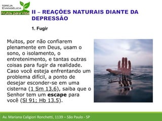 Muitos, por não confiarem
plenamente em Deus, usam o
sono, o isolamento, o
entretenimento, e tantas outras
coisas para fugir da realidade.
Caso você esteja enfrentando um
problema difícil, a ponto de
desejar esconder-se em uma
cisterna (1 Sm 13.6), saiba que o
Senhor tem um escape para
você (Sl 91; Hb 13.5).
Av. Mariana Caligiori Ronchetti, 1139 – São Paulo - SP
1. Fugir
 