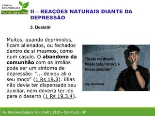 Muitos, quando deprimidos,
ficam alienados, ou fechados
dentro de si mesmos, como
num casulo. O abandono da
comunhão com os irmãos
pode ser um sintoma de
depressão: "... deixou ali o
seu moço" (1 Rs 19.3). Elias
não devia ter dispensado seu
auxiliar, nem deveria ter ido
para o deserto (1 Rs 19.3.4).
Av. Mariana Caligiori Ronchetti, 1139 – São Paulo - SP
3. Desistir
 