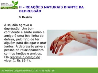 A solidão agrava a
depressão. Um bom
confidente e santo irmão e
amigo é uma boa linha de
defesa, pelo fato de ter
alguém para dialogar e orar
juntos. A depressão priva a
pessoa do relacionamento
com os irmãos e amigos.
Ela reprime o desejo de
viver (1 Rs 19.4).
Av. Mariana Caligiori Ronchetti, 1139 – São Paulo - SP
3. Desistir
 