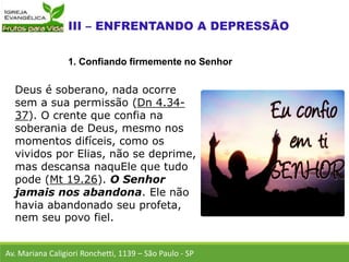 Deus é soberano, nada ocorre
sem a sua permissão (Dn 4.34-
37). O crente que confia na
soberania de Deus, mesmo nos
momentos difíceis, como os
vividos por Elias, não se deprime,
mas descansa naquEle que tudo
pode (Mt 19.26). O Senhor
jamais nos abandona. Ele não
havia abandonado seu profeta,
nem seu povo fiel.
Av. Mariana Caligiori Ronchetti, 1139 – São Paulo - SP
1. Confiando firmemente no Senhor
 