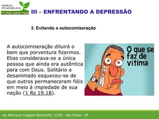 A autocomiseração diluirá o
bem que porventura fizermos.
Elias considerava-se a única
pessoa que ainda era autêntica
para com Deus. Solitário e
desanimado esqueceu-se de
que outros permaneceram fiéis
em meio à impiedade de sua
nação (1 Rs 19.18).
Av. Mariana Caligiori Ronchetti, 1139 – São Paulo - SP
3. Evitando a autocomiseração
 
