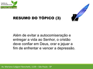 RESUMO DO TÓPICO (3)
Além de evitar a autocomiseração e
entregar a vida ao Senhor, o cristão
deve confiar em Deus, orar e jejuar a
fim de enfrentar e vencer a depressão.
Av. Mariana Caligiori Ronchetti, 1139 – São Paulo - SP
 