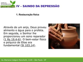 Através de um anjo, Deus proveu
alimento e água para o profeta.
Em seguida, o Senhor lhe
proporcionou um sono reparador
(1 Rs 19.4-6). O bem-estar físico
e psíquico de Elias era
fundamental (Sl 103.14).
Av. Mariana Caligiori Ronchetti, 1139 – São Paulo - SP
1. Restauração física
 