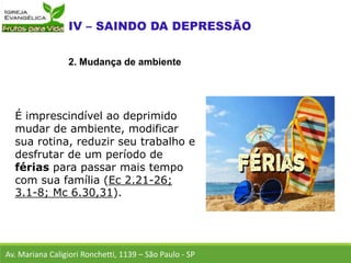 É imprescindível ao deprimido
mudar de ambiente, modificar
sua rotina, reduzir seu trabalho e
desfrutar de um período de
férias para passar mais tempo
com sua família (Ec 2.21-26;
3.1-8; Mc 6.30,31).
Av. Mariana Caligiori Ronchetti, 1139 – São Paulo - SP
2. Mudança de ambiente
 