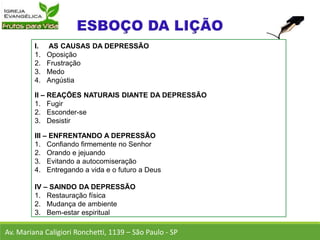 I. AS CAUSAS DA DEPRESSÃO
1. Oposição
2. Frustração
3. Medo
4. Angústia
II – REAÇÕES NATURAIS DIANTE DA DEPRESSÃO
1. Fugir
2. Esconder-se
3. Desistir
III – ENFRENTANDO A DEPRESSÃO
1. Confiando firmemente no Senhor
2. Orando e jejuando
3. Evitando a autocomiseração
4. Entregando a vida e o futuro a Deus
IV – SAINDO DA DEPRESSÃO
1. Restauração física
2. Mudança de ambiente
3. Bem-estar espiritual
Av. Mariana Caligiori Ronchetti, 1139 – São Paulo - SP
 