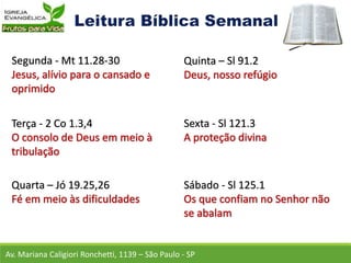 Av. Mariana Caligiori Ronchetti, 1139 – São Paulo - SP
Segunda - Mt 11.28-30
Terça - 2 Co 1.3,4
Quarta – Jó 19.25,26
Quinta – Sl 91.2
Sexta - Sl 121.3
Sábado - Sl 125.1
 