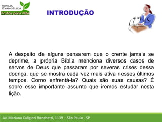 A despeito de alguns pensarem que o crente jamais se
deprime, a própria Bíblia menciona diversos casos de
servos de Deus que passaram por severas crises dessa
doença, que se mostra cada vez mais ativa nesses últimos
tempos. Como enfrentá-la? Quais são suas causas? É
sobre esse importante assunto que iremos estudar nesta
lição.
Av. Mariana Caligiori Ronchetti, 1139 – São Paulo - SP
 