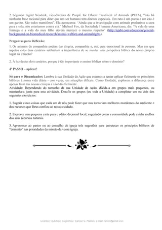 2. Segundo Ingrid Newkirk, vice-diretora de People for Ethical Treatment of Animals (PETA), “não há
nenhuma base racional para dizer que um ser humano tem direitos especiais. Um rato é um porco e um cão é
um garoto. São todos mamíferos”. Ela acrescenta: “Ainda que a investigação com animais produzisse a cura
para a sida, nós estaríamos contra ela.” Michael Fox, da Sociedade Humana Americana, diz: “A vida de uma
formiga e a vida do meu filho devem merecer o mesmo respeito” (http://njabr.com/education/general-
background-on-biomedical-research/animal-welfare-and-animalrights).
Perguntas para Reflexão:
1. Os animais de companhia podem dar alegria, companhia e, até, cura emocional às pessoas. Mas em que
aspetos estes dois cenários sublinham a importância de se manter uma perspetiva bíblica do nosso próprio
lugar na Criação?
2. À luz destes dois cenários, porque é tão importante o ensino bíblico sobre o domínio?
4º PASSO – aplicar!
Só para o Dinamizador: Lembre à sua Unidade de Ação que estamos a tentar aplicar fielmente os princípios
bíblicos à nossa vida diária – por vezes, em situações difíceis. Como Unidade, explorem a diferença entre
apenas falar das nossas crenças e vivê-las fielmente.
Atividade: Dependendo do tamanho da sua Unidade de Ação, divida-a em grupos mais pequenos, ou
mantenha-a junta para esta atividade. Desafie os grupos (ou toda a Unidade) a completar um ou dois dos
seguintes exercícios:
1. Sugerir cinco coisas que cada um de nós pode fazer que nos tornariam melhores mordomos do ambiente e
dos recursos que Deus confiou ao nosso cuidado.
2. Escrever uma pequena carta para o editor do jornal local, sugerindo como a comunidade pode cuidar melhor
dos seus recursos naturais.
3. Apresentar ao pastor ou ao conselho de igreja três sugestões para entretecer os princípios bíblicos de
“domínio” nas prioridades da missão da vossa igreja.
Dúvidas; Opiniões; Sugestões:Dúvidas; Opiniões; Sugestões: Gerson G. Ramos.Gerson G. Ramos. e-mail:e-mail: ramos@advir.comramos@advir.com
 
