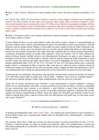 ❉ SEGUNDA, 04 DE JULHO 2016 – O PRIVILÉGIO DO DOMÍNIO
► Perg. 2. Que “domínio” deviam ter os seres humanos sobre a Terra, tal como é expresso em Gênesis 1:26-
28?
Gn 1:26-28, (Sec. XXI); 26 E disse Deus: Façamos o homem à nossa imagem, conforme nossa semelhança;
domine* ele sobre os peixes do mar, sobre as aves do céu, sobre o gado, sobre os animais selvagens* e sobre
todo animal rastejante que se arrasta sobre a terra. 27 E Deus criou o homem à sua imagem; à imagem de Deus
o criou; homem e mulher os criou. 28 Então Deus os abençoou e lhes disse: Frutificai e multiplicai-vos; enchei
a terra e sujeitai-a; dominai sobre os peixes do mar, sobre as aves do céu e sobre todos os animais que rastejam
sobre a terra.
► Resp. 2. Governar a Terra e suas criaturas; administrar a natureza, proteger o meio ambiente e, ao lado dos
seres criados, adorar o Criador.
O termo bíblico domínio vem do verbo hebraico radah. Esta palavra indica o direito e a responsabilidade de
governar. Implica, neste contexto, uma hierarquia de poder e de autoridade, na qual a raça humana é colocada
acima do resto do mundo natural. Embora o verbo radah, tal como é usado no resto do Velho Testamento, não
defina por si só a forma como esse domínio deve ser exercido, seja de modo benevolente ou malevolente, o
contexto de uma Criação sem pecado e não caída mostra que a intenção deve ter sido de natureza benevolente.
Conclusões semelhantes podem ser tiradas sobre submeter a Terra, em Gênesis 1:28. O verbo submeter, da
palavra hebraica kavash, também descreve um relacionamento hierárquico no qual os seres humanos são
colocados acima da Terra e recebem poder e controlo sobre ela. Noutros lugares do Velho Testamento, o verbo
kavash é ainda mais forte do que radah, descrevendo o ato real de subjugação, de forçar outro a ficar numa
posição subordinada (Núm. 32:22, 29; Jer. 34:11, 16; Ester 7:8; Nee. 5:5). Em muitos desses casos, o abuso de
poder é óbvio e o desagrado de Deus é expresso. Mas, mais uma vez, tendo em conta o contexto, dentro da
história da Criação, da existência de um casal sem pecado criado à imagem de Deus para administrar a Terra,
esta submissão da Terra só pode ser caracterizada como serviço benevolente à Criação em nome do Criador.
Certamente não era exploração. Encontramos uma dimensão adicional deste conceito de domínio em Génesis
2:15, onde Deus coloca Adão no jardim para o lavrar (abad – trabalhar, servir, lavrar) e o guardar (shamar –
pôr uma cerca, guardar, proteger, cuidar, vigiar cuidadosamente, observar, preservar, zelar por).
Tendo isto em mente, descobrimos que “domínio” é uma administração ou gestão cuidadosa e amorosa.
Dentro do seu relacionamento com Deus, os nossos primeiros pais deviam ter todos os recursos e autoridade
de que necessitavam para executar o seu domínio, o qual refletiria o amor divino pela Sua Criação.
Embora a palavra domínio hoje possa ter, e muitas vezes tenha, conotações negativas, certamente não as tinha
quando foi expressa originalmente na Bíblia. Quais são alguns dos princípios que podemos retirar do uso
anterior à Queda deste termo e aplicar à forma como nos relacionamos com aquilo que, ou com quem, temos
sob o nosso “domínio”?
❉ TERÇA, 05 DE JULHO 2016 – LIMITES
O domínio da Humanidade sobre “toda a terra” (Gén. 1:26) significa que não há limites ao nosso domínio? A
história bíblica indica que o domínio (que também pode ser entendido como “administração”, “mordomia”)
deve ter limites.
Por exemplo, Deus disse a Adão que a árvore da ciência do bem e do mal era proibida (ver Gén. 2:15-17).
Portanto, o primeiro pecado teve lugar no contexto da mordomia. Adão e Eva ultrapassaram os limites que
Deus tinha estabelecido ao seu domínio. A Criação ainda sofre por causa dessa ultrapassagem dos limites (veja
Rom. 8:20-22).
Dúvidas; Opiniões; Sugestões:Dúvidas; Opiniões; Sugestões: Gerson G. Ramos.Gerson G. Ramos. e-mail:e-mail: ramos@advir.comramos@advir.com
 