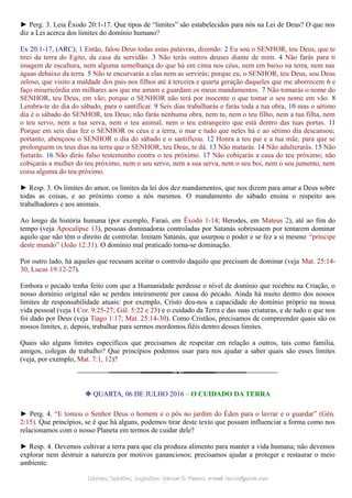 ► Perg. 3. Leia Êxodo 20:1-17. Que tipos de “limites” são estabelecidos para nós na Lei de Deus? O que nos
diz a Lei acerca dos limites do domínio humano?
Ex 20:1-17, (ARC); 1 Então, falou Deus todas estas palavras, dizendo: 2 Eu sou o SENHOR, teu Deus, que te
tirei da terra do Egito, da casa da servidão. 3 Não terás outros deuses diante de mim. 4 Não farás para ti
imagem de escultura, nem alguma semelhança do que há em cima nos céus, nem em baixo na terra, nem nas
águas debaixo da terra. 5 Não te encurvarás a elas nem as servirás; porque eu, o SENHOR, teu Deus, sou Deus
zeloso, que visito a maldade dos pais nos filhos até à terceira e quarta geração daqueles que me aborrecem 6 e
faço misericórdia em milhares aos que me amam e guardam os meus mandamentos. 7 Não tomarás o nome do
SENHOR, teu Deus, em vão; porque o SENHOR não terá por inocente o que tomar o seu nome em vão. 8
Lembra-te do dia do sábado, para o santificar. 9 Seis dias trabalharás e farás toda a tua obra, 10 mas o sétimo
dia é o sábado do SENHOR, teu Deus; não farás nenhuma obra, nem tu, nem o teu filho, nem a tua filha, nem
o teu servo, nem a tua serva, nem o teu animal, nem o teu estrangeiro que está dentro das tuas portas. 11
Porque em seis dias fez o SENHOR os céus e a terra, o mar e tudo que neles há e ao sétimo dia descansou;
portanto, abençoou o SENHOR o dia do sábado e o santificou. 12 Honra a teu pai e a tua mãe, para que se
prolonguem os teus dias na terra que o SENHOR, teu Deus, te dá. 13 Não matarás. 14 Não adulterarás. 15 Não
furtarás. 16 Não dirás falso testemunho contra o teu próximo. 17 Não cobiçarás a casa do teu próximo; não
cobiçarás a mulher do teu próximo, nem o seu servo, nem a sua serva, nem o seu boi, nem o seu jumento, nem
coisa alguma do teu próximo.
► Resp. 3. Os limites do amor, os limites da lei dos dez mandamentos, que nos dizem para amar a Deus sobre
todas as coisas, e ao próximo como a nós mesmos. O mandamento do sábado ensina o respeito aos
trabalhadores e aos animais.
Ao longo da história humana (por exemplo, Faraó, em Êxodo 1-14; Herodes, em Mateus 2), até ao fim do
tempo (veja Apocalipse 13), pessoas dominadoras controladas por Satanás sobressaem por tentarem dominar
aquilo que não têm o direito de controlar. Imitam Satanás, que usurpou o poder e se fez a si mesmo “príncipe
deste mundo” (João 12:31). O domínio mal praticado torna-se dominação.
Por outro lado, há aqueles que recusam aceitar o controlo daquilo que precisam de dominar (veja Mat. 25:14-
30; Lucas 19:12-27).
Embora o pecado tenha feito com que a Humanidade perdesse o nível de domínio que recebeu na Criação, o
nosso domínio original não se perdeu inteiramente por causa do pecado. Ainda há muito dentro dos nossos
limites de responsabilidade atuais: por exemplo, Cristo deu-nos a capacidade do domínio próprio na nossa
vida pessoal (veja I Cor. 9:25-27; Gál. 5:22 e 23) e o cuidado da Terra e das suas criaturas, e de tudo o que nos
foi dado por Deus (veja Tiago 1:17; Mat. 25:14-30). Como Cristãos, precisamos de compreender quais são os
nossos limites, e, depois, trabalhar para sermos mordomos fiéis dentro desses limites.
Quais são alguns limites específicos que precisamos de respeitar em relação a outros, tais como família,
amigos, colegas de trabalho? Que princípios podemos usar para nos ajudar a saber quais são esses limites
(veja, por exemplo, Mat. 7:1, 12)?
❉ QUARTA, 06 DE JULHO 2016 – O CUIDADO DA TERRA
► Perg. 4. “E tomou o Senhor Deus o homem e o pôs no jardim do Éden para o lavrar e o guardar” (Gén.
2:15). Que princípios, se é que há alguns, podemos tirar deste texto que possam influenciar a forma como nos
relacionamos com o nosso Planeta em termos de cuidar dele?
► Resp. 4. Devemos cultivar a terra para que ela produza alimento para manter a vida humana; não devemos
explorar nem destruir a natureza por motivos gananciosos; precisamos ajudar a proteger e restaurar o meio
ambiente.
Dúvidas; Opiniões; Sugestões:Dúvidas; Opiniões; Sugestões: Gerson G. Ramos.Gerson G. Ramos. e-mail:e-mail: ramos@advir.comramos@advir.com
 