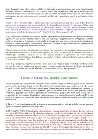Antes do pecado, Adão e Eva tinham recebido, por delegação, a administração de tudo o que Deus lhes tinha
confiado. Tinham o domínio sobre a vida vegetal e animal. Mas, depois do pecado, toda a Natureza pareceu
revoltar-se contra eles, na mesma medida que eles se tinham revoltado contra Deus. Os seres humanos
começaram a ver-se a si mesmos como impotentes em face dos elementos (o tempo, a agricultura, o reino
animal).
“Entre os seres inferiores, Adão se achara como rei, e enquanto permaneceu fiel a Deus, toda a Natureza
reconheceu o seu governo; mas, transgredindo ele, foi despojado deste domínio. O espírito de rebelião a que
ele próprio havia dado entrada, estendeu-se por toda a criação animal. Assim, não somente a vida do homem,
mas a natureza dos animais, as árvores da floresta, a relva do campo, o próprio ar que ele respirava, tudo
apresentava a triste lição da ciência do mal.” – Ellen G. White, Educação, pp. 26 e 27.
Hoje, ainda somos destruídos por desastres naturais e pelo nosso ecossistema decadente, pelo menos nalguns
lugares. Por isso, fazemos enormes esforços para usar tecnologia e engenho para nos protegermos. Contudo,
embora a tecnologia e o engenho possam ajudar a proteger-nos, por vezes, essa mesma tecnologia pode
danificar o Planeta. A ecologia é uma questão moral, ética e teológica, especialmente quando a exploração da
Terra pode provocar grandes dificuldades a outros.
“Os Adventistas do Sétimo Dia defendem um estilo de vida saudável, em que as pessoas não entrem na rotina
do consumismo desenfreado, da desregrada aquisição de bens e da produção de resíduos. Apelamos ao
respeito pela Natureza, à restrição no uso dos recursos mundiais, à reavaliação das nossas próprias
necessidades e à reafirmação da dignidade da vida criada.” – Official Statement of the SeventhDay Adventist
Church on Environment, 1995.
Como é que atingimos o equilíbrio correto na nossa atitude em relação à Terra: sendo bons mordomos do lar
que nos foi entregue, enquanto, ao mesmo tempo, evitamos o perigo de fazermos da Terra e do ambiente
deuses a quem fazemos tudo, menos adorá-los? Que advertência pode ter aqui Romanos 1:25?
❉ QUINTA, 07 DE JULHO 2016 – RESTAURAÇÃO DO DOMÍNIO
Devido à Queda, nós, seres humanos, perdemos muito, incluindo o tipo de domínio que os nossos primeiros
pais tiveram o privilégio de exercer no Éden. Cristo veio restaurar aquilo que perdemos. E devido ao que
Cristo fez por nós, também nós fomos chamados por Deus para contactar outros, ajudando-os a recuperar em
Cristo a salvação e o domínio perdido na Queda, que Ele nos voltou a dar. Embora este processo só fique
completo na Segunda Vinda de Jesus e para lá dela, há muita coisa que podemos fazer agora no que toca a ir
ao encontro dos necessitados, dos perdidos e dos esmagados pelo mundo. Podemos ser usados por Deus para
ajudar a começar essa restauração agora mesmo, ao alcançarmos e ajudarmos aqueles que estão a passar
necessidades.
► Perg. 5. O que nos diz cada um dos textos que se seguem que pode ser aplicado a ajudar outros a recuperar
algum do “domínio” perdido devido ao pecado?
Dt 15:7-12, (ACF 1753); 7 Quando entre ti houver algum pobre, de teus irmãos, em alguma das tuas portas, na
terra que o SENHOR teu Deus te dá, não endurecerás o teu coração, nem fecharás a tua mão a teu irmão que
for pobre; 8 Antes lhe abrirás de todo a tua mão, e livremente lhe emprestarás o que lhe falta, quanto baste
para a sua necessidade. 9 Guarda-te, que não haja palavra perversa no teu coração, dizendo: Vai-se
aproximando o sétimo ano, o ano da remissão; e que o teu olho seja maligno para com teu irmão pobre, e não
lhe dês nada; e que ele clame contra ti ao SENHOR, e que haja em ti pecado. 10 Livremente lhe darás, e que o
teu coração não seja maligno, quando lhe deres; pois por esta causa te abençoará o SENHOR teu Deus em
toda a tua obra, e em tudo o que puseres a tua mão. 11 Pois nunca deixará de haver pobre na terra; pelo que te
ordeno, dizendo: Livremente abrirás a tua mão para o teu irmão, para o teu necessitado, e para o teu pobre na
Dúvidas; Opiniões; Sugestões:Dúvidas; Opiniões; Sugestões: Gerson G. Ramos.Gerson G. Ramos. e-mail:e-mail: ramos@advir.comramos@advir.com
 