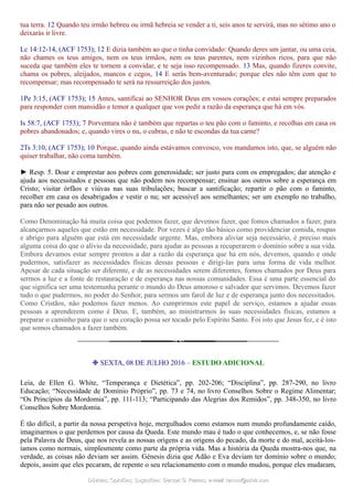 tua terra. 12 Quando teu irmão hebreu ou irmã hebreia se vender a ti, seis anos te servirá, mas no sétimo ano o
deixarás ir livre.
Lc 14:12-14, (ACF 1753); 12 E dizia também ao que o tinha convidado: Quando deres um jantar, ou uma ceia,
não chames os teus amigos, nem os teus irmãos, nem os teus parentes, nem vizinhos ricos, para que não
suceda que também eles te tornem a convidar, e te seja isso recompensado. 13 Mas, quando fizeres convite,
chama os pobres, aleijados, mancos e cegos, 14 E serás bem-aventurado; porque eles não têm com que to
recompensar; mas recompensado te será na ressurreição dos justos.
1Pe 3:15, (ACF 1753); 15 Antes, santificai ao SENHOR Deus em vossos corações; e estai sempre preparados
para responder com mansidão e temor a qualquer que vos pedir a razão da esperança que há em vós.
Is 58:7, (ACF 1753); 7 Porventura não é também que repartas o teu pão com o faminto, e recolhas em casa os
pobres abandonados; e, quando vires o nu, o cubras, e não te escondas da tua carne?
2Ts 3:10, (ACF 1753); 10 Porque, quando ainda estávamos convosco, vos mandamos isto, que, se alguém não
quiser trabalhar, não coma também.
► Resp. 5. Doar e emprestar aos pobres com generosidade; ser justo para com os empregados; dar atenção e
ajuda aos necessitados e pessoas que não podem nos recompensar; ensinar aos outros sobre a esperança em
Cristo; visitar órfãos e viúvas nas suas tribulações; buscar a santificação; repartir o pão com o faminto,
recolher em casa os desabrigados e vestir o nu; ser acessível aos semelhantes; ser um exemplo no trabalho,
para não ser pesado aos outros.
Como Denominação há muita coisa que podemos fazer, que devemos fazer, que fomos chamados a fazer, para
alcançarmos aqueles que estão em necessidade. Por vezes é algo tão básico como providenciar comida, roupas
e abrigo para alguém que está em necessidade urgente. Mas, embora aliviar seja necessário, é preciso mais
alguma coisa do que o alívio da necessidade, para ajudar as pessoas a recuperarem o domínio sobre a sua vida.
Embora devamos estar sempre prontos a dar a razão da esperança que há em nós, devemos, quando e onde
pudermos, satisfazer as necessidades físicas dessas pessoas e dirigi-las para uma forma de vida melhor.
Apesar de cada situação ser diferente, e de as necessidades serem diferentes, fomos chamados por Deus para
sermos a luz e a fonte de restauração e de esperança nas nossas comunidades. Essa é uma parte essencial do
que significa ser uma testemunha perante o mundo do Deus amoroso e salvador que servimos. Devemos fazer
tudo o que pudermos, no poder do Senhor, para sermos um farol de luz e de esperança junto dos necessitados.
Como Cristãos, não podemos fazer menos. Ao cumprirmos este papel de serviço, estamos a ajudar essas
pessoas a aprenderem como é Deus. E, também, ao ministrarmos às suas necessidades físicas, estamos a
preparar o caminho para que o seu coração possa ser tocado pelo Espírito Santo. Foi isto que Jesus fez, e é isto
que somos chamados a fazer também.
❉ SEXTA, 08 DE JULHO 2016 – ESTUDO ADICIONAL
Leia, de Ellen G. White, “Temperança e Dietética”, pp. 202-206; “Disciplina”, pp. 287-290, no livro
Educação; “Necessidade de Domínio Próprio”, pp. 73 e 74, no livro Conselhos Sobre o Regime Alimentar;
“Os Princípios da Mordomia”, pp. 111-113; “Participando das Alegrias dos Remidos”, pp. 348-350, no livro
Conselhos Sobre Mordomia.
É tão difícil, a partir da nossa perspetiva hoje, mergulhados como estamos num mundo profundamente caído,
imaginarmos o que perdemos por causa da Queda. Este mundo mau é tudo o que conhecemos, e, se não fosse
pela Palavra de Deus, que nos revela as nossas origens e as origens do pecado, da morte e do mal, aceitá-los-
íamos como normais, simplesmente como parte da própria vida. Mas a história da Queda mostra-nos que, na
verdade, as coisas não deviam ser assim. Génesis dizia que Adão e Eva deviam ter domínio sobre o mundo;
depois, assim que eles pecaram, de repente o seu relacionamento com o mundo mudou, porque eles mudaram,
Dúvidas; Opiniões; Sugestões:Dúvidas; Opiniões; Sugestões: Gerson G. Ramos.Gerson G. Ramos. e-mail:e-mail: ramos@advir.comramos@advir.com
 