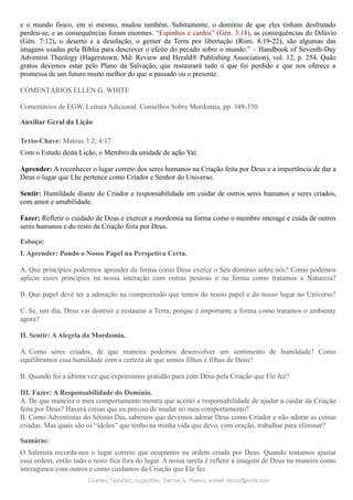 e o mundo físico, em si mesmo, mudou também. Subitamente, o domínio de que eles tinham desfrutado
perdeu-se, e as consequências foram enormes. “Espinhos e cardos” (Gén. 3:18), as consequências do Dilúvio
(Gén. 7:12), o deserto e a desolação, o gemer da Terra por libertação (Rom. 8:19-22), são algumas das
imagens usadas pela Bíblia para descrever o efeito do pecado sobre o mundo.” – Handbook of Seventh-Day
Adventist Theology (Hagerstown, Md: Review and Herald® Publishing Association), vol. 12, p. 254. Quão
gratos devemos estar pelo Plano da Salvação, que restaurará tudo o que foi perdido e que nos oferece a
promessa de um futuro muito melhor do que o passado ou o presente.
COMENTÁRIOS ELLEN G. WHITE
Comentários de EGW, Leitura Adicional: Conselhos Sobre Mordomia, pp. 348-350.
Auxiliar Geral da Lição
Texto-Chave: Mateus 3:2; 4:17.
Com o Estudo desta Lição, o Membro da unidade de ação Vai:
Aprender: A reconhecer o lugar correto dos seres humanos na Criação feita por Deus e a importância de dar a
Deus o lugar que Lhe pertence como Criador e Senhor do Universo.
Sentir: Humildade diante do Criador e responsabilidade em cuidar de outros seres humanos e seres criados,
com amor e amabilidade.
Fazer: Refletir o cuidado de Deus e exercer a mordomia na forma como o membro interage e cuida de outros
seres humanos e do resto da Criação feita por Deus.
Esboço:
I. Aprender: Pondo o Nosso Papel na Perspetiva Certa.
A. Que princípios podermos aprender da forma como Deus exerce o Seu domínio sobre nós? Como podemos
aplicar esses princípios na nossa interação com outras pessoas e na forma como tratamos a Natureza?
B. Que papel deve ter a adoração na compreensão que temos do nosso papel e do nosso lugar no Universo?
C. Se, um dia, Deus vai destruir e restaurar a Terra, porque é importante a forma como tratamos o ambiente
agora?
II. Sentir: AAlegria da Mordomia.
A. Como seres criados, de que maneira podemos desenvolver um sentimento de humildade? Como
equilibramos essa humildade com a certeza de que somos filhos e filhas de Deus?
B. Quando foi a última vez que exprimimos gratidão para com Deus pela Criação que Ele fez?
III. Fazer: A Responsabilidade do Domínio.
A. De que maneira o meu comportamento mostra que aceitei a responsabilidade de ajudar a cuidar da Criação
feita por Deus? Haverá coisas que eu preciso de mudar no meu comportamento?
B. Como Adventistas do Sétimo Dia, sabemos que devemos adorar Deus como Criador e não adorar as coisas
criadas. Mas quais são os “ídolos” que tenho na minha vida que devo, com oração, trabalhar para eliminar?
Sumário:
O Salmista recorda-nos o lugar correto que ocupamos na ordem criada por Deus. Quando tentamos ajustar
essa ordem, então tudo o resto fica fora do lugar. A nossa tarefa é refletir a imagem de Deus na maneira como
interagimos com outros e como cuidamos da Criação que Ele fez.
Dúvidas; Opiniões; Sugestões:Dúvidas; Opiniões; Sugestões: Gerson G. Ramos.Gerson G. Ramos. e-mail:e-mail: ramos@advir.comramos@advir.com
 