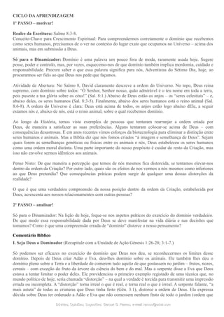 CICLO DAAPRENDIZAGEM
1º PASSO – motivar!
Realce da Escritura: Salmo 8:3-8.
Conceito-Chave para Crescimento Espiritual: Para compreendermos corretamente o domínio que recebemos
como seres humanos, precisamos de o ver no contexto do lugar exato que ocupamos no Universo – acima dos
animais, mas em submissão a Deus.
Só para o Dinamizador: Domínio é uma palavra um pouco fora de moda, raramente usada hoje. Sugere
posse, poder e controlo, mas, por vezes, esquecemo-nos de que domínio também implica mordomia, cuidado e
responsabilidade. Procure saber o que essa palavra significa para nós, Adventistas do Sétimo Dia, hoje, ao
procurarmos ser fiéis ao que Deus nos pede que façamos.
Atividade de Abertura: No Salmo 8, David claramente descreve a ordem do Universo. No topo, Deus reina
supremo, com domínio sobre todos: “Ó Senhor, Senhor nosso, quão admirável é o teu nome em toda a terra,
pois puseste a tua glória sobre os céus!” (Sal. 8:1.) Abaixo de Deus estão os anjos – os “seres celestiais” – e,
abaixo deles, os seres humanos (Sal. 8:3-5). Finalmente, abaixo dos seres humanos está o reino animal (Sal.
8:6-8). A ordem do Universo é clara: Deus está acima de todos, os anjos estão logo abaixo dEle, a seguir
estamos nós e, abaixo de nós, está o reino animal, sobre o qual recebemos domínio.
Ao longo da História, temos visto exemplos de pessoas que tentaram rearranjar a ordem criada por
Deus, de maneira a satisfazer as suas preferências. Alguns tentaram colocar-se acima de Deus – com
consequências desastrosas. E em anos recentes vimos esforços da biotecnologia para eliminar a distinção entre
seres humanos e animais. Mas a Bíblia diz que nós fomos criados “à imagem e semelhança de Deus”. Sejam
quais forem as semelhanças genéticas ou físicas entre os animais e nós, Deus estabeleceu os seres humanos
como uma ordem moral distinta. Uma parte importante do nosso propósito é cuidar do resto da Criação, mas
isso não envolve sermos idênticos aos animais.
Pense Nisto: De que maneira a percepção que temos de nós mesmos fica distorcida, se tentamos elevar-nos
dentro da ordem da Criação? Por outro lado, quais são os efeitos de nos vermos a nós mesmos como inferiores
ao que Deus pretendia? Que consequências práticas podem surgir de qualquer uma dessas distorções da
realidade?
O que é que uma verdadeira compreensão da nossa posição dentro da ordem da Criação, estabelecida por
Deus, acrescenta aos nossos relacionamentos com outras pessoas?
2º PASSO – analisar!
Só para o Dinamizador: Na lição de hoje, foque-se nos aspetos práticos do exercício do domínio verdadeiro.
De que modo essa responsabilidade dada por Deus se deve manifestar na vida diária e nas decisões que
tomamos? Como é que uma compreensão errada de “domínio” distorce o nosso pensamento?
Comentário Bíblico
I. Seja Deus o Dominador (Recapitule com a Unidade de Ação Gênesis 1:26-28; 3:1-7.)
Só podemos ser eficazes no exercício do domínio que Deus nos deu, se reconhecermos os limites desse
domínio. Depois de Deus criar Adão e Eva, deu-lhes domínio sobre os animais. Ele também lhes deu o
domínio pleno sobre a Terra e a liberdade de comerem tudo aquilo de que gostassem no jardim – frutos, nozes,
cereais – com exceção do fruto da árvore da ciência do bem e do mal. Mas a serpente disse a Eva que Deus
estava a tentar limitar o poder deles. Ele providenciou o primeiro exemplo registado de uma técnica que, no
mundo político de hoje, seria chamada “distorção” – na qual a verdade é torcida para transmitir uma impressão
errada ou incompleta. A “distorção” torna irreal o que é real, e torna real o que é irreal. A serpente falante, “a
mais astuta” de todas as criaturas que Deus tinha feito (Gên. 3:1), distorce a ordem de Deus. Ela expressa
dúvida sobre Deus ter ordenado a Adão e Eva que não comessem nenhum fruto de todo o jardim (ordem que
Dúvidas; Opiniões; Sugestões:Dúvidas; Opiniões; Sugestões: Gerson G. Ramos.Gerson G. Ramos. e-mail:e-mail: ramos@advir.comramos@advir.com
 