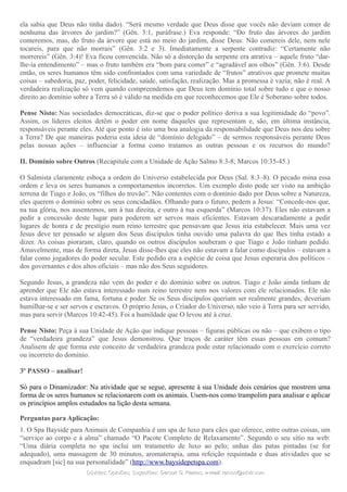 ela sabia que Deus não tinha dado). “Será mesmo verdade que Deus disse que vocês não deviam comer de
nenhuma das árvores do jardim?” (Gên. 3:1, paráfrase.) Eva responde: “Do fruto das árvores do jardim
comeremos, mas, do fruto da árvore que está no meio do jardim, disse Deus: Não comereis dele, nem nele
tocareis, para que não morrais” (Gên. 3:2 e 3). Imediatamente a serpente contradiz: “Certamente não
morrereis” (Gên. 3:4)! Eva ficou convencida. Não só a distorção da serpente era atrativa – aquele fruto “dar-
lhe-ia entendimento” – mas o fruto também era “bom para comer” e “agradável aos olhos” (Gên. 3:6). Desde
então, os seres humanos têm sido confrontados com uma variedade de “frutos” atrativos que promete muitas
coisas – sabedoria, paz, poder, felicidade, saúde, satisfação, realização. Mas a promessa é vazia; não é real. A
verdadeira realização só vem quando compreendemos que Deus tem domínio total sobre tudo e que o nosso
direito ao domínio sobre a Terra só é válido na medida em que reconhecemos que Ele é Soberano sobre todos.
Pense Nisto: Nas sociedades democráticas, diz-se que o poder político deriva a sua legitimidade do “povo”.
Assim, os líderes eleitos detêm o poder em nome daqueles que representam e, são, em última instância,
responsáveis perante eles. Até que ponto é isto uma boa analogia da responsabilidade que Deus nos deu sobre
a Terra? De que maneiras poderia esta ideia de “domínio delegado” – de sermos responsáveis perante Deus
pelas nossas ações – influenciar a forma como tratamos as outras pessoas e os recursos do mundo?
II. Domínio sobre Outros (Recapitule com a Unidade de Ação Salmo 8:3-8; Marcos 10:35-45.)
O Salmista claramente esboça a ordem do Universo estabelecida por Deus (Sal. 8:3–8). O pecado mina essa
ordem e leva os seres humanos a comportamentos incorretos. Um exemplo disto pode ser visto na ambição
terrena de Tiago e João, os “filhos do trovão”. Não contentes com o domínio dado por Deus sobre a Natureza,
eles querem o domínio sobre os seus concidadãos. Olhando para o futuro, pedem a Jesus: “Concede-nos que,
na tua glória, nos assentemos, um à tua direita, e outro à tua esquerda” (Marcos 10:37). Eles não estavam a
pedir a concessão deste lugar para poderem ser servos mais eficientes. Estavam descaradamente a pedir
lugares de honra e de prestígio num reino terrestre que pensavam que Jesus iria estabelecer. Mais uma vez
Jesus deve ter pensado se algum dos Seus discípulos tinha ouvido uma palavra do que lhes tinha estado a
dizer. As coisas pioraram, claro, quando os outros discípulos souberam o que Tiago e João tinham pedido.
Amavelmente, mas de forma direta, Jesus disse-lhes que eles não estavam a falar como discípulos – estavam a
falar como jogadores do poder secular. Este pedido era a espécie de coisa que Jesus esperaria dos políticos –
dos governantes e dos altos oficiais – mas não dos Seus seguidores.
Segundo Jesus, a grandeza não vem do poder e do domínio sobre os outros. Tiago e João ainda tinham de
aprender que Ele não estava interessado num reino terrestre nem nos valores com ele relacionados. Ele não
estava interessado em fama, fortuna e poder. Se os Seus discípulos queriam ser realmente grandes, deveriam
humilhar-se e ser servos e escravos. O próprio Jesus, o Criador do Universo, não veio à Terra para ser servido,
mas para servir (Marcos 10:42-45). Foi a humildade que O levou até à cruz.
Pense Nisto: Peça à sua Unidade de Ação que indique pessoas – figuras públicas ou não – que exibem o tipo
de “verdadeira grandeza” que Jesus demonstrou. Que traços de caráter têm essas pessoas em comum?
Analisem de que forma este conceito de verdadeira grandeza pode estar relacionado com o exercício correto
ou incorreto do domínio.
3º PASSO – analisar!
Só para o Dinamizador: Na atividade que se segue, apresente à sua Unidade dois cenários que mostrem uma
forma de os seres humanos se relacionarem com os animais. Usem-nos como trampolim para analisar e aplicar
os princípios amplos estudados na lição desta semana.
Perguntas para Aplicação:
1. O Spa Bayside para Animais de Companhia é um spa de luxo para cães que oferece, entre outras coisas, um
“serviço ao corpo e à alma” chamado “O Pacote Completo de Relaxamento”. Segundo o seu sítio na web:
“Uma diária completa no spa inclui um tratamento de luxo ao pelo; unhas das patas pintadas (se for
adequado), uma massagem de 30 minutos, aromaterapia, uma refeição requintada e duas atividades que se
enquadram [sic] na sua personalidade” (http://www.baysidepetspa.com).
Dúvidas; Opiniões; Sugestões:Dúvidas; Opiniões; Sugestões: Gerson G. Ramos.Gerson G. Ramos. e-mail:e-mail: ramos@advir.comramos@advir.com
 