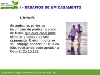 Se ambas as partes se
incumbem de praticar o plano
de Deus, qualquer casal pode
eliminar o pecado de seu
casamento. E não importa se
seu cônjuge obedece a Deus ou
não, você ainda pode agradar a
Deus (I Co 10.13).
Av. Mariana Caligiori Ronchetti, 1139 – São Paulo - SP
1. Tenha Fé
 