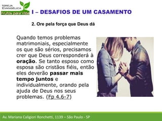 Quando temos problemas
matrimoniais, especialmente
os que são sérios, precisamos
crer que Deus corresponderá à
oração. Se tanto esposo como
esposa são cristãos fiéis, então
eles deverão passar mais
tempo juntos e
individualmente, orando pela
ajuda de Deus nos seus
problemas. (Fp 4.6-7)
Av. Mariana Caligiori Ronchetti, 1139 – São Paulo - SP
2. Ore pela força que Deus dá
 