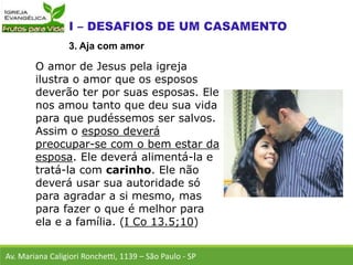 O amor de Jesus pela igreja
ilustra o amor que os esposos
deverão ter por suas esposas. Ele
nos amou tanto que deu sua vida
para que pudéssemos ser salvos.
Assim o esposo deverá
preocupar-se com o bem estar da
esposa. Ele deverá alimentá-la e
tratá-la com carinho. Ele não
deverá usar sua autoridade só
para agradar a si mesmo, mas
para fazer o que é melhor para
ela e a família. (I Co 13.5;10)
Av. Mariana Caligiori Ronchetti, 1139 – São Paulo - SP
3. Aja com amor
 