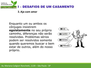 Enquanto um ou ambos os
cônjuges insistirem
egoistamente no seu próprio
caminho, diferenças não serão
resolvidas. Problemas sérios
podem ser resolvidos somente
quando queremos buscar o bem
estar de outros, além do nosso
próprio.
Av. Mariana Caligiori Ronchetti, 1139 – São Paulo - SP
3. Aja com amor
 