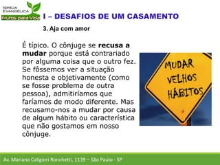 É típico. O cônjuge se recusa a
mudar porque está contrariado
por alguma coisa que o outro fez.
Se fôssemos ver a situação
honesta e objetivamente (como
se fosse problema de outra
pessoa), admitiríamos que
faríamos de modo diferente. Mas
recusamo-nos a mudar por causa
de algum hábito ou característica
que não gostamos em nosso
cônjuge.
Av. Mariana Caligiori Ronchetti, 1139 – São Paulo - SP
3. Aja com amor
 