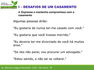 Algumas pessoas dirão:
"Eu gostaria de nunca ter-me casado com você."
"Eu gostaria que você tivesse morrido."
"Eu deveria ter-me divorciado de você há muitos
anos."
"Se isto não parar, vou procurar um advogado."
"Estou saindo, e não sei se voltarei."
Av. Mariana Caligiori Ronchetti, 1139 – São Paulo - SP
4. Expresse e mantenha compromisso com o
casamento
 