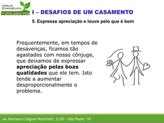 Frequentemente, em tempos de
desavenças, ficamos tão
agastados com nosso cônjuge,
que deixamos de expressar
apreciação pelas boas
qualidades que ele tem. Isto
tende a aumentar
desproporcionalmente o
problema.
Av. Mariana Caligiori Ronchetti, 1139 – São Paulo - SP
5. Expresse apreciação e louve pelo que é bom
 