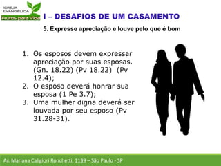 1. Os esposos devem expressar
apreciação por suas esposas.
(Gn. 18.22) (Pv 18.22) (Pv
12.4);
2. O esposo deverá honrar sua
esposa (1 Pe 3.7);
3. Uma mulher digna deverá ser
louvada por seu esposo (Pv
31.28-31).
Av. Mariana Caligiori Ronchetti, 1139 – São Paulo - SP
5. Expresse apreciação e louve pelo que é bom
 