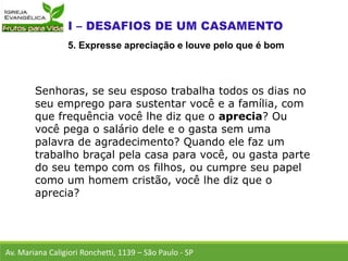 Senhoras, se seu esposo trabalha todos os dias no
seu emprego para sustentar você e a família, com
que frequência você lhe diz que o aprecia? Ou
você pega o salário dele e o gasta sem uma
palavra de agradecimento? Quando ele faz um
trabalho braçal pela casa para você, ou gasta parte
do seu tempo com os filhos, ou cumpre seu papel
como um homem cristão, você lhe diz que o
aprecia?
Av. Mariana Caligiori Ronchetti, 1139 – São Paulo - SP
5. Expresse apreciação e louve pelo que é bom
 