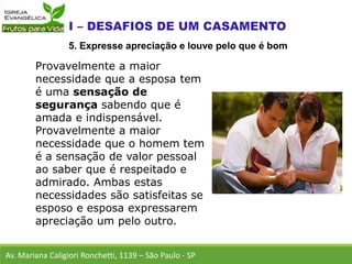 Provavelmente a maior
necessidade que a esposa tem
é uma sensação de
segurança sabendo que é
amada e indispensável.
Provavelmente a maior
necessidade que o homem tem
é a sensação de valor pessoal
ao saber que é respeitado e
admirado. Ambas estas
necessidades são satisfeitas se
esposo e esposa expressarem
apreciação um pelo outro.
Av. Mariana Caligiori Ronchetti, 1139 – São Paulo - SP
5. Expresse apreciação e louve pelo que é bom
 