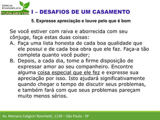 Se você estiver com raiva e aborrecida com seu
cônjuge, faça estas duas coisas:
A. Faça uma lista honesta de cada boa qualidade que
ele possui e de cada boa obra que ele faz. Faça-a tão
completa quanto você puder;
B. Depois, a cada dia, tome a firme disposição de
expressar amor ao seu companheiro. Encontre
alguma coisa especial que ele fez e expresse sua
apreciação por isso. Isto ajudará significativamente
quando chegar o tempo de discutir seus problemas,
e também fará com que seus problemas pareçam
muito menos sérios.
Av. Mariana Caligiori Ronchetti, 1139 – São Paulo - SP
5. Expresse apreciação e louve pelo que é bom
 