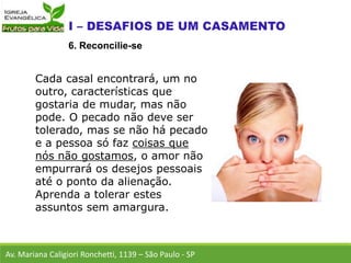 Cada casal encontrará, um no
outro, características que
gostaria de mudar, mas não
pode. O pecado não deve ser
tolerado, mas se não há pecado
e a pessoa só faz coisas que
nós não gostamos, o amor não
empurrará os desejos pessoais
até o ponto da alienação.
Aprenda a tolerar estes
assuntos sem amargura.
Av. Mariana Caligiori Ronchetti, 1139 – São Paulo - SP
6. Reconcilie-se
 