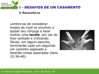 Lembre-se de considerar
modos de você se envolver e
ajudar seu cônjuge a fazer
melhor uma tarefa, em vez de
ficar sentado e criticando.
Talvez, em algum assunto,
terminarão cada um seguindo
um caminho separado e
fazendo coisas separadas (Atos
15:36-40).
Av. Mariana Caligiori Ronchetti, 1139 – São Paulo - SP
6. Reconcilie-se
 
