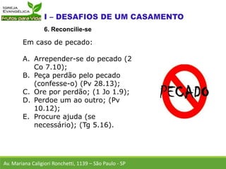 Em caso de pecado:
A. Arrepender-se do pecado (2
Co 7.10);
B. Peça perdão pelo pecado
(confesse-o) (Pv 28.13);
C. Ore por perdão; (1 Jo 1.9);
D. Perdoe um ao outro; (Pv
10.12);
E. Procure ajuda (se
necessário); (Tg 5.16).
Av. Mariana Caligiori Ronchetti, 1139 – São Paulo - SP
6. Reconcilie-se
 